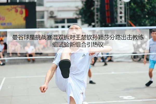 曼谷球星挑战赛混双拆对王楚钦孙颖莎分路出击教练组试验新组合引热议